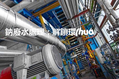 鈉廢水處理：解鎖環(huán)境保護新方案！